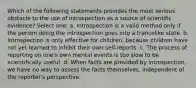 Which of the following statements provides the most serious obstacle to the use of introspection as a source of scientific evidence? Select one: a. Introspection is a valid method only if the person doing the introspection goes into a trancelike state. b. Introspection is only effective for children, because children have not yet learned to inhibit their own self-reports. c. The process of reporting on one's own mental events is too slow to be scientifically useful. d. When facts are provided by introspection, we have no way to assess the facts themselves, independent of the reporter's perspective.