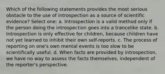 Which of the following statements provides the most serious obstacle to the use of introspection as a source of scientific evidence? Select one: a. Introspection is a valid method only if the person doing the introspection goes into a trancelike state. b. Introspection is only effective for children, because children have not yet learned to inhibit their own self-reports. c. The process of reporting on one's own mental events is too slow to be scientifically useful. d. When facts are provided by introspection, we have no way to assess the facts themselves, independent of the reporter's perspective.