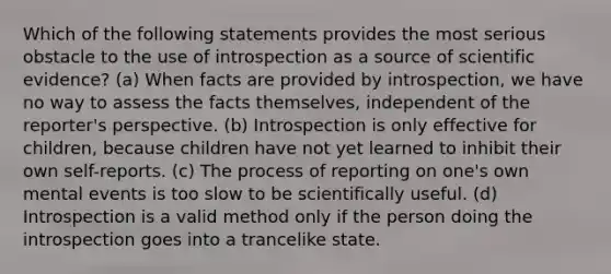 Which of the following statements provides the most serious obstacle to the use of introspection as a source of scientific evidence? (a) When facts are provided by introspection, we have no way to assess the facts themselves, independent of the reporter's perspective. (b) Introspection is only effective for children, because children have not yet learned to inhibit their own self-reports. (c) The process of reporting on one's own mental events is too slow to be scientifically useful. (d) Introspection is a valid method only if the person doing the introspection goes into a trancelike state.