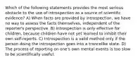 Which of the following statements provides the most serious obstacle to the use of introspection as a source of scientific evidence? A) When facts are provided by introspection, we have no way to assess the facts themselves, independent of the reporter's perspective. B) Introspection is only effective for children, because children have not yet learned to inhibit their own self-reports. C) Introspection is a valid method only if the person doing the introspection goes into a trancelike state. D) The process of reporting on one's own mental events is too slow to be scientifically useful.