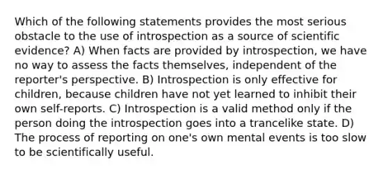 Which of the following statements provides the most serious obstacle to the use of introspection as a source of scientific evidence? A) When facts are provided by introspection, we have no way to assess the facts themselves, independent of the reporter's perspective. B) Introspection is only effective for children, because children have not yet learned to inhibit their own self-reports. C) Introspection is a valid method only if the person doing the introspection goes into a trancelike state. D) The process of reporting on one's own mental events is too slow to be scientifically useful.