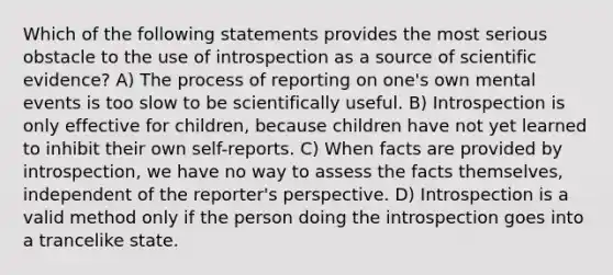 Which of the following statements provides the most serious obstacle to the use of introspection as a source of scientific evidence? A) The process of reporting on one's own mental events is too slow to be scientifically useful. B) Introspection is only effective for children, because children have not yet learned to inhibit their own self-reports. C) When facts are provided by introspection, we have no way to assess the facts themselves, independent of the reporter's perspective. D) Introspection is a valid method only if the person doing the introspection goes into a trancelike state.