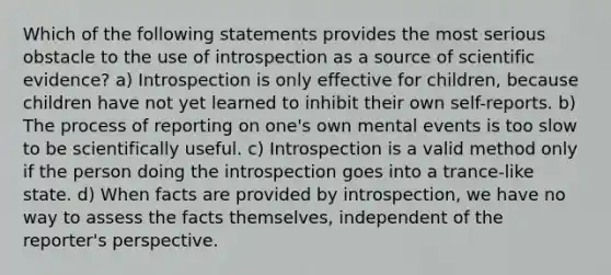 Which of the following statements provides the most serious obstacle to the use of introspection as a source of scientific evidence? a) Introspection is only effective for children, because children have not yet learned to inhibit their own self-reports. b) The process of reporting on one's own mental events is too slow to be scientifically useful. c) Introspection is a valid method only if the person doing the introspection goes into a trance-like state. d) When facts are provided by introspection, we have no way to assess the facts themselves, independent of the reporter's perspective.