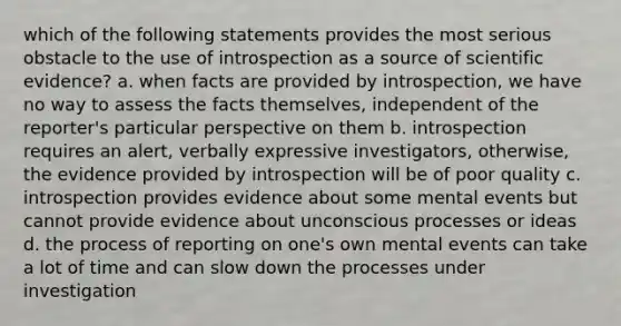 which of the following statements provides the most serious obstacle to the use of introspection as a source of scientific evidence? a. when facts are provided by introspection, we have no way to assess the facts themselves, independent of the reporter's particular perspective on them b. introspection requires an alert, verbally expressive investigators, otherwise, the evidence provided by introspection will be of poor quality c. introspection provides evidence about some mental events but cannot provide evidence about unconscious processes or ideas d. the process of reporting on one's own mental events can take a lot of time and can slow down the processes under investigation