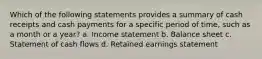 Which of the following statements provides a summary of cash receipts and cash payments for a specific period of time, such as a month or a year? a. Income statement b. Balance sheet c. Statement of cash flows d. Retained earnings statement