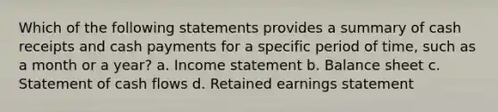 Which of the following statements provides a summary of cash receipts and cash payments for a specific period of time, such as a month or a year? a. <a href='https://www.questionai.com/knowledge/kCPMsnOwdm-income-statement' class='anchor-knowledge'>income statement</a> b. Balance sheet c. Statement of cash flows d. Retained earnings statement