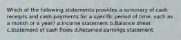 Which of the following statements provides a summary of cash receipts and cash payments for a specific period of time, such as a month or a year? a.Income statement b.Balance sheet c.Statement of cash flows d.Retained earnings statement