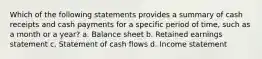 Which of the following statements provides a summary of cash receipts and cash payments for a specific period of time, such as a month or a year? a. Balance sheet b. Retained earnings statement c. Statement of cash flows d. Income statement