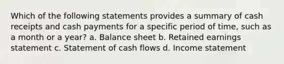 Which of the following statements provides a summary of cash receipts and cash payments for a specific period of time, such as a month or a year? a. Balance sheet b. Retained earnings statement c. Statement of cash flows d. Income statement