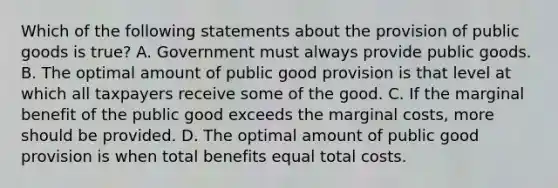 Which of the following statements about the provision of public goods is true? A. Government must always provide public goods. B. The optimal amount of public good provision is that level at which all taxpayers receive some of the good. C. If the marginal benefit of the public good exceeds the marginal costs, more should be provided. D. The optimal amount of public good provision is when total benefits equal total costs.