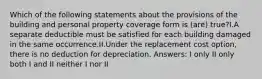 Which of the following statements about the provisions of the building and personal property coverage form is (are) true?I.A separate deductible must be satisfied for each building damaged in the same occurrence.II.Under the replacement cost option, there is no deduction for depreciation. Answers: I only II only both I and II neither I nor II