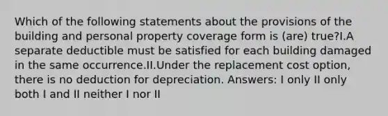 Which of the following statements about the provisions of the building and personal property coverage form is (are) true?I.A separate deductible must be satisfied for each building damaged in the same occurrence.II.Under the replacement cost option, there is no deduction for depreciation. Answers: I only II only both I and II neither I nor II