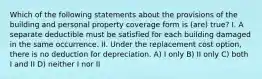 Which of the following statements about the provisions of the building and personal property coverage form is (are) true? I. A separate deductible must be satisfied for each building damaged in the same occurrence. II. Under the replacement cost option, there is no deduction for depreciation. A) I only B) II only C) both I and II D) neither I nor II