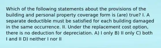 Which of the following statements about the provisions of the building and personal property coverage form is (are) true? I. A separate deductible must be satisfied for each building damaged in the same occurrence. II. Under the replacement cost option, there is no deduction for depreciation. A) I only B) II only C) both I and II D) neither I nor II