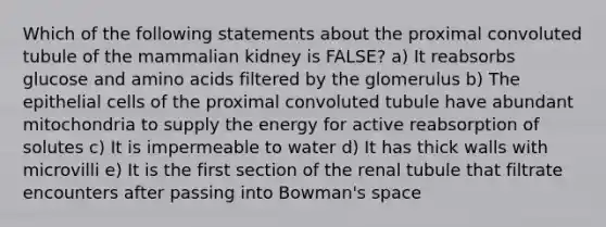 Which of the following statements about the proximal convoluted tubule of the mammalian kidney is FALSE? a) It reabsorbs glucose and amino acids filtered by the glomerulus b) The epithelial cells of the proximal convoluted tubule have abundant mitochondria to supply the energy for active reabsorption of solutes c) It is impermeable to water d) It has thick walls with microvilli e) It is the first section of the renal tubule that filtrate encounters after passing into Bowman's space