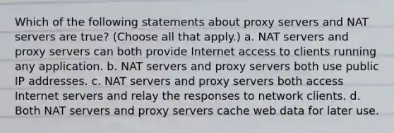 Which of the following statements about proxy servers and NAT servers are true? (Choose all that apply.) a. NAT servers and proxy servers can both provide Internet access to clients running any application. b. NAT servers and proxy servers both use public IP addresses. c. NAT servers and proxy servers both access Internet servers and relay the responses to network clients. d. Both NAT servers and proxy servers cache web data for later use.