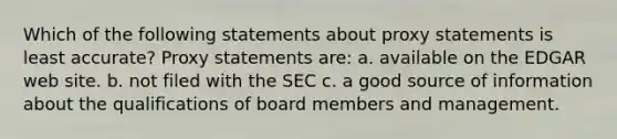 Which of the following statements about proxy statements is least accurate? Proxy statements are: a. available on the EDGAR web site. b. not filed with the SEC c. a good source of information about the qualifications of board members and management.