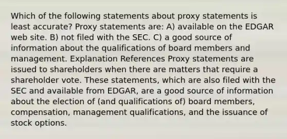 Which of the following statements about proxy statements is least accurate? Proxy statements are: A) available on the EDGAR web site. B) not filed with the SEC. C) a good source of information about the qualifications of board members and management. Explanation References Proxy statements are issued to shareholders when there are matters that require a shareholder vote. These statements, which are also filed with the SEC and available from EDGAR, are a good source of information about the election of (and qualifications of) board members, compensation, management qualifications, and the issuance of stock options.