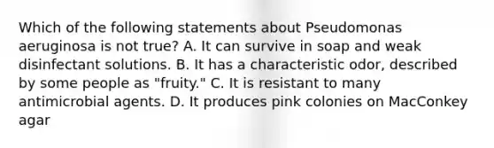 Which of the following statements about Pseudomonas aeruginosa is not true? A. It can survive in soap and weak disinfectant solutions. B. It has a characteristic odor, described by some people as "fruity." C. It is resistant to many antimicrobial agents. D. It produces pink colonies on MacConkey agar