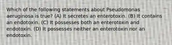 Which of the following statements about Pseudomonas aeruginosa is true? (A) It secretes an enterotoxin. (B) It contains an endotoxin. (C) It possesses both an enterotoxin and endotoxin. (D) It possesses neither an enterotoxin nor an endotoxin.