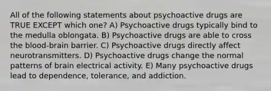 All of the following statements about psychoactive drugs are TRUE EXCEPT which one? A) Psychoactive drugs typically bind to the medulla oblongata. B) Psychoactive drugs are able to cross the blood-brain barrier. C) Psychoactive drugs directly affect neurotransmitters. D) Psychoactive drugs change the normal patterns of brain electrical activity. E) Many psychoactive drugs lead to dependence, tolerance, and addiction.