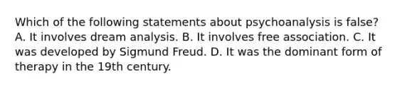 Which of the following statements about psychoanalysis is false? A. It involves dream analysis. B. It involves free association. C. It was developed by Sigmund Freud. D. It was the dominant form of therapy in the 19th century.