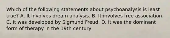 Which of the following statements about psychoanalysis is least true? A. It involves dream analysis. B. It involves free association. C. It was developed by Sigmund Freud. D. It was the dominant form of therapy in the 19th century