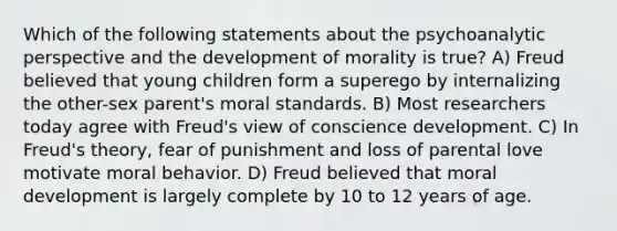 Which of the following statements about the psychoanalytic perspective and the development of morality is true? A) Freud believed that young children form a superego by internalizing the other-sex parent's moral standards. B) Most researchers today agree with Freud's view of conscience development. C) In Freud's theory, fear of punishment and loss of parental love motivate moral behavior. D) Freud believed that moral development is largely complete by 10 to 12 years of age.