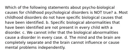 Which of the following statements about psycho-biological causes for childhood psychological disorders is NOT true? a. Most childhood disorders do not have specific biological causes that have been identified. b. Specific biological abnormalities that have been identified are not present in every child with a disorder. c. We cannot infer that the biological abnormalities cause a disorder in every case. d. The mind and the brain are completely separate and the brain cannot influence or cause mental problems independently.