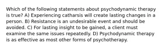 Which of the following statements about psychodynamic therapy is true? A) Experiencing catharsis will create lasting changes in a person. B) Resistance is an undesirable event and should be avoided. C) For lasting insight to be gained, a client must examine the same issues repeatedly. D) Psychodynamic therapy is as effective as most other forms of psychotherapy.