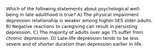 Which of the following statements about psychological well-being in late adulthood is true? A) The physical impairment depression relationship is weaker among higher-SES older adults. B) Negative reactions to caregiving can result in persisting depression. C) The majority of adults over age 75 suffer from chronic depression. D) Late-life depression tends to be less severe and of shorter duration than depression earlier in life.