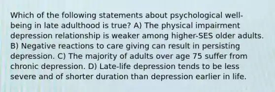 Which of the following statements about psychological well-being in late adulthood is true? A) The physical impairment depression relationship is weaker among higher-SES older adults. B) Negative reactions to care giving can result in persisting depression. C) The majority of adults over age 75 suffer from chronic depression. D) Late-life depression tends to be less severe and of shorter duration than depression earlier in life.