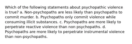 Which of the following statements about psychopathic violence is true? a. Non-psychopaths are less likely than psychopaths to commit murder. b. Psychopaths only commit violence while consuming illicit substances. c. Psychopaths are more likely to perpetrate reactive violence than non psychopaths. d. Psychopaths are more likely to perpetrate instrumental violence than non-psychopaths.