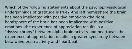 Which of the following statements about the psychophysiological underpinnings of gratitude is true? -the left hemisphere the brain has been implicated with positive emotions -the right hemisphere of the brain has been implicated with positive emotions -the experience of appreciation results in a "dyssynchrony" between alpha brain activity and heartbeat -the experience of appreciation results in greater synchrony between beta wave brain activity and heartbeat