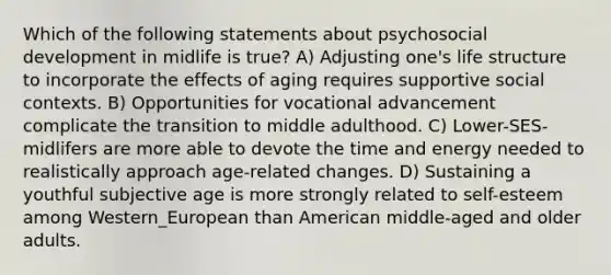 Which of the following statements about psychosocial development in midlife is true? A) Adjusting one's life structure to incorporate the effects of aging requires supportive social contexts. B) Opportunities for vocational advancement complicate the transition to middle adulthood. C) Lower-SES-midlifers are more able to devote the time and energy needed to realistically approach age-related changes. D) Sustaining a youthful subjective age is more strongly related to self-esteem among Western_European than American middle-aged and older adults.