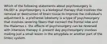 Which of the following statements about psychosurgery is FALSE? a. psychosurgery is a biological therapy that involves the removal or destruction of brain tissue to improve the individual's adjustment b. a prefrontal lobotomy is a type of psychosurgery that involves severing fibers that connect the frontal lobe and the thalamus c. the effects of psychosurgery can be reversed with intensive therapy d. present day psychosurgery involves making just a small lesion in the amygdala or another part of the limbic system.