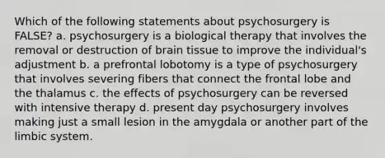 Which of the following statements about psychosurgery is FALSE? a. psychosurgery is a biological therapy that involves the removal or destruction of brain tissue to improve the individual's adjustment b. a prefrontal lobotomy is a type of psychosurgery that involves severing fibers that connect the frontal lobe and the thalamus c. the effects of psychosurgery can be reversed with intensive therapy d. present day psychosurgery involves making just a small lesion in the amygdala or another part of the limbic system.