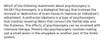 Which of the following statements about psychosurgery is FALSE? Psychosurgery is a biological therapy that involves the removal or destruction of brain tissue to improve an individual's adjustment. A prefrontal lobotomy is a type of psychosurgery that involves severing fibers that connect the frontal lobe and the thalamus. The effects of psychosurgery can be reversed with intensive therapy. Present-day psychosurgery involves making just a small lesion in the amygdala or another part of the limbic system.