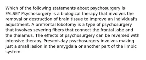 Which of the following statements about psychosurgery is FALSE? Psychosurgery is a biological therapy that involves the removal or destruction of brain tissue to improve an individual's adjustment. A prefrontal lobotomy is a type of psychosurgery that involves severing fibers that connect the frontal lobe and the thalamus. The effects of psychosurgery can be reversed with intensive therapy. Present-day psychosurgery involves making just a small lesion in the amygdala or another part of the limbic system.