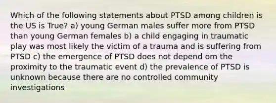 Which of the following statements about PTSD among children is the US is True? a) young German males suffer more from PTSD than young German females b) a child engaging in traumatic play was most likely the victim of a trauma and is suffering from PTSD c) the emergence of PTSD does not depend om the proximity to the traumatic event d) the prevalence of PTSD is unknown because there are no controlled community investigations