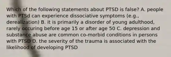 Which of the following statements about PTSD is false? A. people with PTSd can experience dissociative symptoms (e.g., derealization) B. it is primarily a disorder of young adulthood, rarely occuring before age 15 or after age 50 C. depression and substance abuse are common co-morbid conditions in persons with PTSD D. the severity of the trauma is associated with the likelihood of developing PTSD