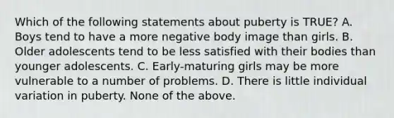 Which of the following statements about puberty is TRUE? A. Boys tend to have a more negative body image than girls. B. Older adolescents tend to be less satisfied with their bodies than younger adolescents. C. Early-maturing girls may be more vulnerable to a number of problems. D. There is little individual variation in puberty. None of the above.