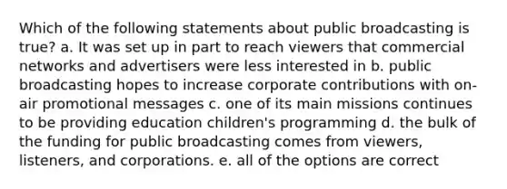 Which of the following statements about public broadcasting is true? a. It was set up in part to reach viewers that commercial networks and advertisers were less interested in b. public broadcasting hopes to increase corporate contributions with on- air promotional messages c. one of its main missions continues to be providing education children's programming d. the bulk of the funding for public broadcasting comes from viewers, listeners, and corporations. e. all of the options are correct