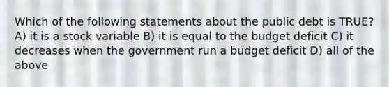 Which of the following statements about the public debt is TRUE? A) it is a stock variable B) it is equal to the budget deficit C) it decreases when the government run a budget deficit D) all of the above