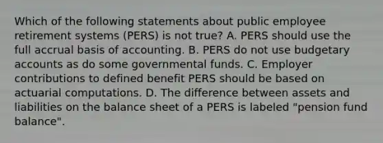 Which of the following statements about public employee retirement systems (PERS) is not true? A. PERS should use the full accrual basis of accounting. B. PERS do not use budgetary accounts as do some governmental funds. C. Employer contributions to defined benefit PERS should be based on actuarial computations. D. The difference between assets and liabilities on the balance sheet of a PERS is labeled "pension fund balance".