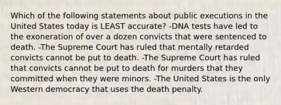 Which of the following statements about public executions in the United States today is LEAST accurate? -DNA tests have led to the exoneration of over a dozen convicts that were sentenced to death. -The Supreme Court has ruled that mentally retarded convicts cannot be put to death. -The Supreme Court has ruled that convicts cannot be put to death for murders that they committed when they were minors. -The United States is the only Western democracy that uses the death penalty.