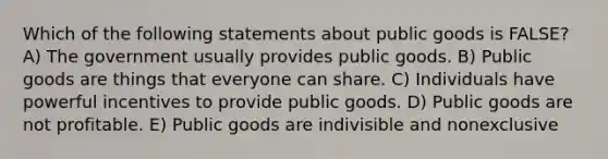 Which of the following statements about public goods is FALSE? A) The government usually provides public goods. B) Public goods are things that everyone can share. C) Individuals have powerful incentives to provide public goods. D) Public goods are not profitable. E) Public goods are indivisible and nonexclusive