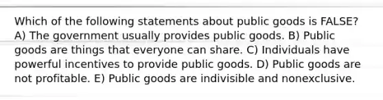 Which of the following statements about public goods is FALSE? A) The government usually provides public goods. B) Public goods are things that everyone can share. C) Individuals have powerful incentives to provide public goods. D) Public goods are not profitable. E) Public goods are indivisible and nonexclusive.