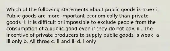 Which of the following statements about public goods is true? i. Public goods are more important economically than private goods ii. It is difficult or impossible to exclude people from the consumption of a public good even if they do not pay. iii. The incentive of private producers to supply public goods is weak. a. iii only b. All three c. ii and iii d. i only