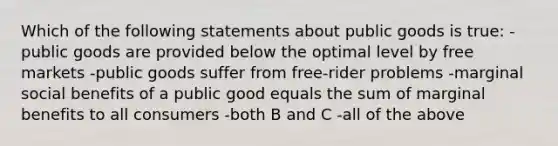 Which of the following statements about public goods is true: -public goods are provided below the optimal level by free markets -public goods suffer from free-rider problems -marginal social benefits of a public good equals the sum of marginal benefits to all consumers -both B and C -all of the above